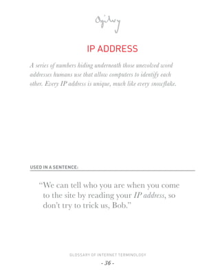 IP ADDRESS
A series of numbers hiding underneath those unevolved word
addresses humans use that allow computers to identify each
other. Every IP address is unique, much like every snowﬂake.




USED IN A SENTENCE:



   “ We can tell who you are when you come
     to the site by reading your IP address, so
     don’t try to trick us, Bob.”




                GLOSSARY OF INTERNET TERMINOLOGY

                             - 36 -
 