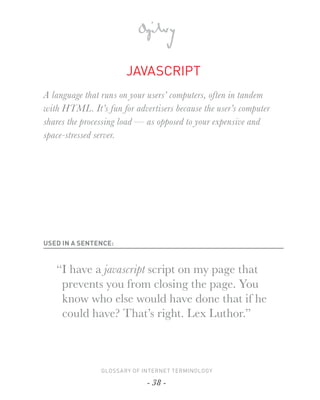 JAVASCRIPT
A language that runs on your users’ computers, often in tandem
with HTML. It’s fun for advertisers because the user’s computer
shares the processing load — as opposed to your expensive and
space-stressed server.




USED IN A SENTENCE:



   “I have a javascript script on my page that
    prevents you from closing the page. You
    know who else would have done that if he
    could have? That’s right. Lex Luthor.”



                GLOSSARY OF INTERNET TERMINOLOGY

                             - 38 -
 