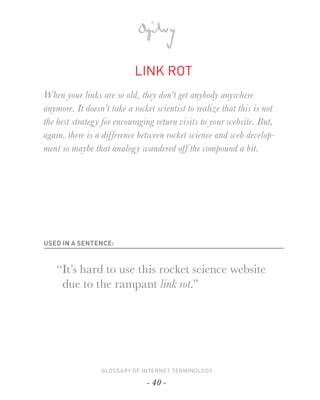 LINK ROT
When your links are so old, they don’t get anybody anywhere
anymore. It doesn’t take a rocket scientist to realize that this is not
the best strateg y for encouraging return visits to your website. But,
again, there is a difference between rocket science and web develop-
ment so maybe that analog y wandered off the compound a bit.




USED IN A SENTENCE:



    “It’s hard to use this rocket science website
     due to the rampant link rot.”




                 GLOSSARY OF INTERNET TERMINOLOGY

                               - 40 -
 
