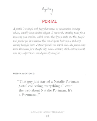 PORTAL
A portal is a single web page that serves as an entrance to many
others, usually on a similar subject. It can be the starting point for a
looooong user session, which means that if you build one that people
use, you’ve got an audience that could spend hours on it and keep
coming back for more. Popular portals are search sites, like yahoo.com;
local directories for a speciﬁc city; news, weather, stock, entertainment,
and any subject users could possibly imagine.




USED IN A SENTENCE:



    “That guy just started a Natalie Portman
     portal, collecting everything all over
     the web about Natalie Portman. It’s
     a Portmanal.”



                 GLOSSARY OF INTERNET TERMINOLOGY

                                - 46 -
 