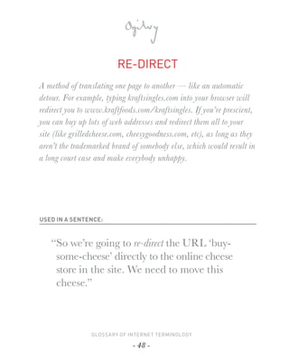 RE-DIRECT
A method of translating one page to another — like an automatic
detour. For example, typing kraftsingles.com into your browser will
redirect you to www.kraftfoods.com/kraftsingles. If you’re prescient,
you can buy up lots of web addresses and redirect them all to your
site (like grilledcheese.com, cheesygoodness.com, etc), as long as they
aren’t the trademarked brand of somebody else, which would result in
a long court case and make everybody unhappy.




USED IN A SENTENCE:



   “So we’re going to re-direct the URL ‘buy-
    some-cheese’ directly to the online cheese
    store in the site. We need to move this
    cheese.”



                 GLOSSARY OF INTERNET TERMINOLOGY

                              - 48 -
 