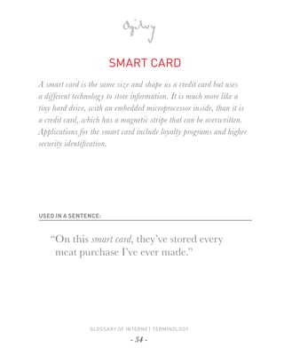 SMART CARD
A smart card is the same size and shape as a credit card but uses
a different technolog y to store information. It is much more like a
tiny hard drive, with an embedded microprocessor inside, than it is
a credit card, which has a magnetic stripe that can be overwritten.
Applications for the smart card include loyalty programs and higher
security identiﬁcation.




USED IN A SENTENCE:



   “On this smart card, they’ve stored every
    meat purchase I’ve ever made.”




                GLOSSARY OF INTERNET TERMINOLOGY

                              - 54 -
 