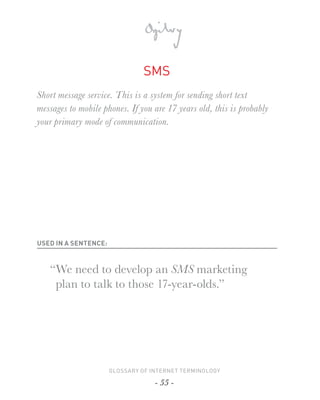 SMS
Short message service. This is a system for sending short text
messages to mobile phones. If you are 17 years old, this is probably
your primary mode of communication.




USED IN A SENTENCE:



   “ We need to develop an SMS marketing
     plan to talk to those 17-year-olds.”




                      GLOSSARY OF INTERNET TERMINOLOGY

                                   - 55 -
 