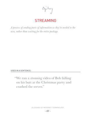 STREAMING
A process of sending parts of information as they’re needed to the
user, rather than waiting for the entire package.




USED IN A SENTENCE:



   “ We ran a streaming video of Bob falling
     on his butt at the Christmas party and
     crashed the server.”




                      GLOSSARY OF INTERNET TERMINOLOGY

                                   - 61 -
 