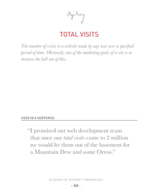 TOTAL VISITS
The number of visits to a website made by any user over a speciﬁ ed
period of time. Obviously, one of the marketing goals of a site is to
increase the hell out of this.




USED IN A SENTENCE:



   “I promised our web development team
    that once our total visits came to 2 million
    we would let them out of the basement for
    a Mountain Dew and some Oreos.”



                 GLOSSARY OF INTERNET TERMINOLOGY

                              - 64 -
 