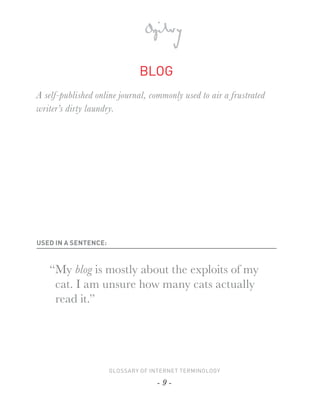 BLOG
A self-published online journal, commonly used to air a frustrated
writer’s dirty laundry.




USED IN A SENTENCE:



   “My blog is mostly about the exploits of my
    cat. I am unsure how many cats actually
    read it.”




                      GLOSSARY OF INTERNET TERMINOLOGY

                                   -9-
 