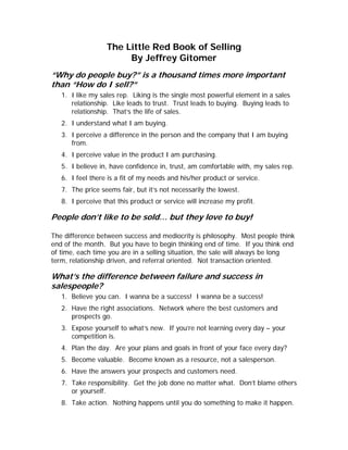 The Little Red Book of Selling
                       By Jeffrey Gitomer
“Why do people buy?” is a thousand times more important
than “How do I sell?”
   1. I like my sales rep. Liking is the single most powerful element in a sales
      relationship. Like leads to trust. Trust leads to buying. Buying leads to
      relationship. That’s the life of sales.
   2. I understand what I am buying.
   3. I perceive a difference in the person and the company that I am buying
      from.
   4. I perceive value in the product I am purchasing.
   5. I believe in, have confidence in, trust, am comfortable with, my sales rep.
   6. I feel there is a fit of my needs and his/her product or service.
   7. The price seems fair, but it’s not necessarily the lowest.
   8. I perceive that this product or service will increase my profit.

People don’t like to be sold… but they love to buy!

The difference between success and mediocrity is philosophy. Most people think
end of the month. But you have to begin thinking end of time. If you think end
of time, each time you are in a selling situation, the sale will always be long
term, relationship driven, and referral oriented. Not transaction oriented.

What’s the difference between failure and success in
salespeople?
   1. Believe you can. I wanna be a success! I wanna be a success!
   2. Have the right associations. Network where the best customers and
      prospects go.
   3. Expose yourself to what’s new. If you’re not learning every day – your
      competition is.
   4. Plan the day. Are your plans and goals in front of your face every day?
   5. Become valuable. Become known as a resource, not a salesperson.
   6. Have the answers your prospects and customers need.
   7. Take responsibility. Get the job done no matter what. Don’t blame others
      or yourself.
   8. Take action. Nothing happens until you do something to make it happen.
 