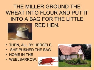 THE MILLER GROUND THE
WHEAT INTO FLOUR AND PUT IT
INTO A BAG FOR THE LITTLE
RED HEN.
• THEN, ALL BY HERSELF,
• SHE PUSHED THE BAG
• HOME IN THE
• WEELBARROW.
 