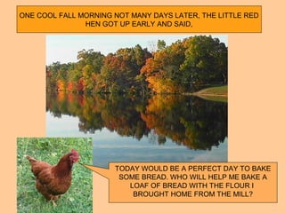 ONE COOL FALL MORNING NOT MANY DAYS LATER, THE LITTLE RED
HEN GOT UP EARLY AND SAID,
TODAY WOULD BE A PERFECT DAY TO BAKE
SOME BREAD. WHO WILL HELP ME BAKE A
LOAF OF BREAD WITH THE FLOUR I
BROUGHT HOME FROM THE MILL?
 