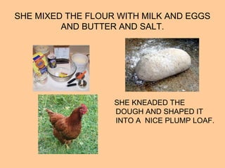 SHE MIXED THE FLOUR WITH MILK AND EGGS
AND BUTTER AND SALT.
SHE KNEADED THE
DOUGH AND SHAPED IT
INTO A NICE PLUMP LOAF.
 