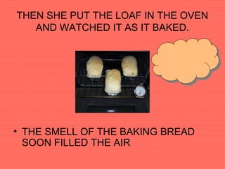 THEN SHE PUT THE LOAF IN THE OVEN
AND WATCHED IT AS IT BAKED.
• THE SMELL OF THE BAKING BREAD
SOON FILLED THE AIR
 