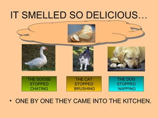 IT SMELLED SO DELICIOUS…
• ONE BY ONE THEY CAME INTO THE KITCHEN.
THE GOOSE
STOPPED
CHATING
THE CAT
STOPPED
BRUSHING
THE DOG
STOPPED
NAPPING
 