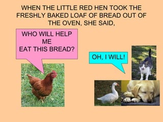 WHEN THE LITTLE RED HEN TOOK THE
FRESHLY BAKED LOAF OF BREAD OUT OF
THE OVEN, SHE SAID,
WHO WILL HELP
ME
EAT THIS BREAD?
OH, I WILL!
 