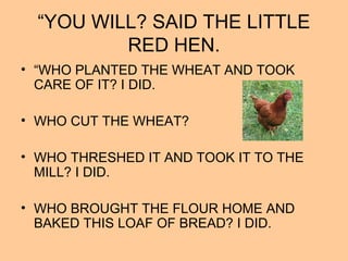 “YOU WILL? SAID THE LITTLE
RED HEN.
• “WHO PLANTED THE WHEAT AND TOOK
CARE OF IT? I DID.
• WHO CUT THE WHEAT?
• WHO THRESHED IT AND TOOK IT TO THE
MILL? I DID.
• WHO BROUGHT THE FLOUR HOME AND
BAKED THIS LOAF OF BREAD? I DID.
 