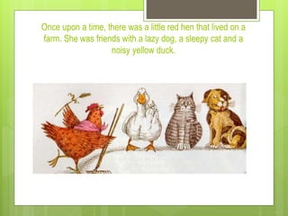 Once upon a time, there was a little red hen that lived on a
farm. She was friends with a lazy dog, a sleepy cat and a
noisy yellow duck.
 