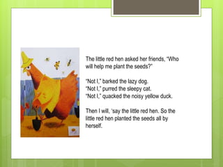 The little red hen asked her friends, “Who
will help me plant the seeds?”
“Not I,” barked the lazy dog.
“Not I,” purred the sleepy cat.
“Not I,” quacked the noisy yellow duck.
Then I will, ‘say the little red hen. So the
little red hen planted the seeds all by
herself.
 