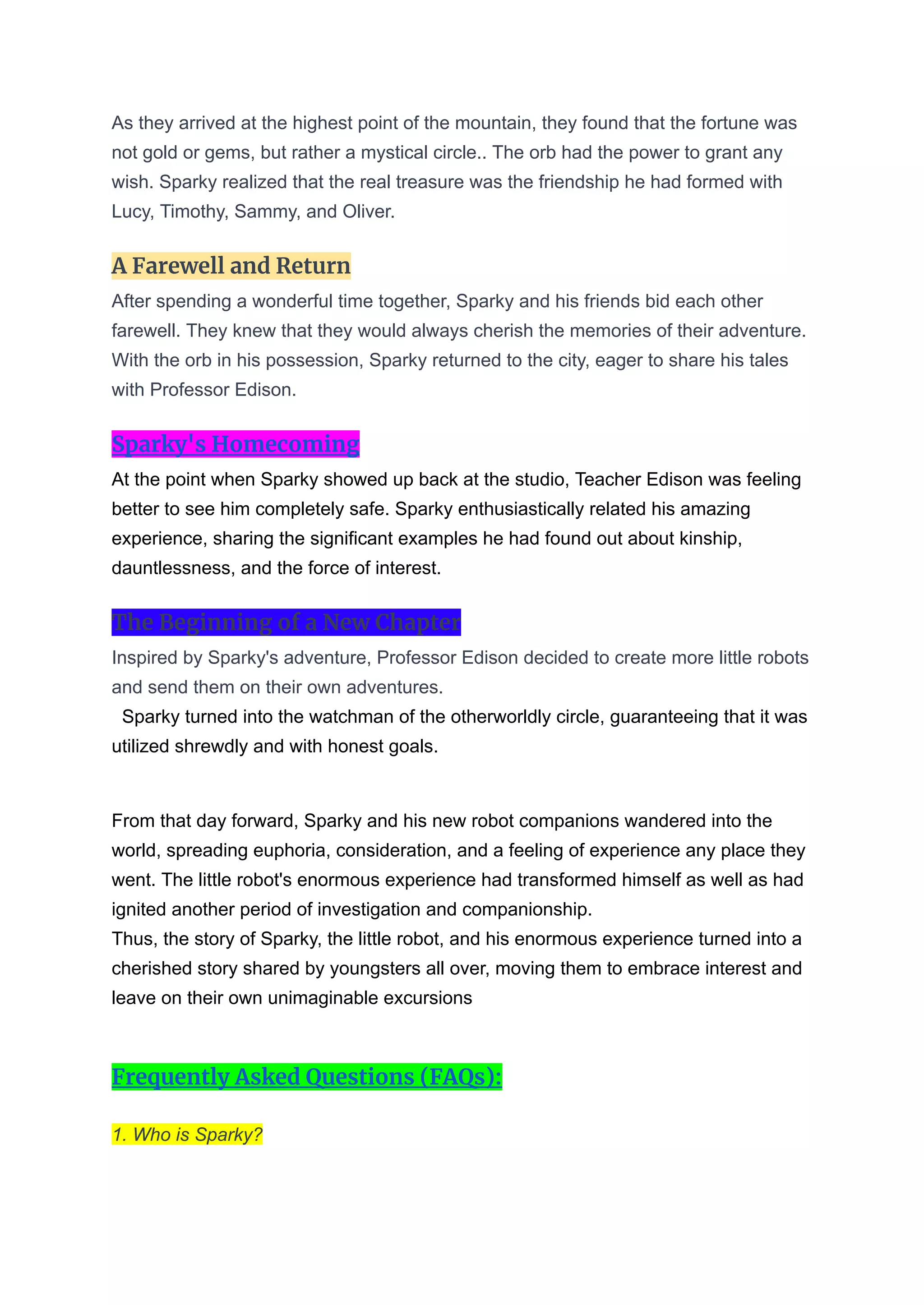 As they arrived at the highest point of the mountain, they found that the fortune was
not gold or gems, but rather a mystical circle.. The orb had the power to grant any
wish. Sparky realized that the real treasure was the friendship he had formed with
Lucy, Timothy, Sammy, and Oliver.
A Farewell and Return
After spending a wonderful time together, Sparky and his friends bid each other
farewell. They knew that they would always cherish the memories of their adventure.
With the orb in his possession, Sparky returned to the city, eager to share his tales
with Professor Edison.
Sparky's Homecoming
At the point when Sparky showed up back at the studio, Teacher Edison was feeling
better to see him completely safe. Sparky enthusiastically related his amazing
experience, sharing the significant examples he had found out about kinship,
dauntlessness, and the force of interest.
The Beginning of a New Chapter
Inspired by Sparky's adventure, Professor Edison decided to create more little robots
and send them on their own adventures.
Sparky turned into the watchman of the otherworldly circle, guaranteeing that it was
utilized shrewdly and with honest goals.
From that day forward, Sparky and his new robot companions wandered into the
world, spreading euphoria, consideration, and a feeling of experience any place they
went. The little robot's enormous experience had transformed himself as well as had
ignited another period of investigation and companionship.
Thus, the story of Sparky, the little robot, and his enormous experience turned into a
cherished story shared by youngsters all over, moving them to embrace interest and
leave on their own unimaginable excursions
Frequently Asked Questions (FAQs):
1. Who is Sparky?
 