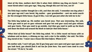 YES OR NO
Most of the time, mothers don't like it when their children say they are bored. ‘I was
never bored when I was your age,’ they say; though this can't be true, can it?
The little boy's mother thought for a bit, and then she said, ‘I remember one day when I
was your age and I was bored. My mother - your grandmother - sent me outto search
for the strangest little house. If you'd like, I can tell you just what she told me to do.’
The little boy looked up. His mother was bored once. That was interesting. She said,
‘First you need to put on your raincoat and your hat and your scarf and your mittens
and your boots. Then you need to go outside. And then you need to walk up the block
and down the block and around the block to look for that little house.’
‘What kind of little house?’ the little boy asked. ‘It's a little round red house with no
windows and no doors, a chimney on top, and a star in the middle,’ she said. The little
boy stared at her. ‘I never saw a house like that before. Where is it?’
His mother said, ‘I can't tell you. But if you keep your ears open and your eyes open and
you look hard, you should find it not too far from here. You won't even need to cross
the street.’ ‘I'll do it,’ he said.
 