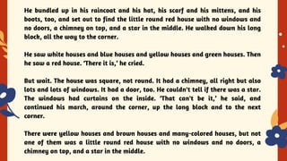 YES OR NO
He bundled up in his raincoat and his hat, his scarf and his mittens, and his
boots, too, and set out to find the little round red house with no windows and
no doors, a chimney on top, and a star in the middle. He walked down his long
block, all the way to the corner.
He saw white houses and blue houses and yellow houses and green houses. Then
he saw a red house. ‘There it is,’ he cried.
But wait. The house was square, not round. It had a chimney, all right but also
lots and lots of windows. It had a door, too. He couldn't tell if there was a star.
The windows had curtains on the inside. ‘That can't be it,’ he said, and
continued his march, around the corner, up the long block and to the next
corner.
There were yellow houses and brown houses and many-colored houses, but not
one of them was a little round red house with no windows and no doors, a
chimney on top, and a star in the middle.
 