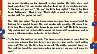 YES OR NO
As he was standing on the sidewalk feeling puzzled, the little white mail
truck pulled up. The mail carrier poked his head out of the window and said,
‘Little boy, are you lost?’ 'Oh, no,’ the little boy replied ‘I live at Ivy Rock
Lane, Bridgewater, New Jersey.’ ‘That's right around the corner,’ the mail
carrier said. ‘No, you're not lost.’
The little boy asked, ‘Do you know where everyone lives around here? I'm
looking for a special house.’ The mail carrier said proudly, ‘Of course I do,
little boy. That's my job. What house do you want to find?' The little boy said,
‘My mother sent me to find a little round red house with no windows and no
doors, a chimney on top, and a star in the middle.’
‘Little boy,’ the mail carrier said, ‘I've been to every house in town, but I've
never seen a house like that before. Are you sure your mother isn't pulling
your leg?’ ‘Oh, no,’ the little boy answered. ‘My mother wouldn't tease me.
She said she found the same house when she was just my age, so I know it's
real.’
 