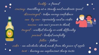buddy- a friend
crusing- travelling at a steady and moderate speed
discouraged - taken away confidence
one by one- seperately and in order
reason- use one's power to think
truged - walked slowly or with difficulty
peared - looked carefully
feller - fellow
cider - an alcoholic drink made from the juice of apple
tart - having an unpleasent sharp taste
 