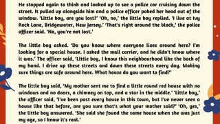 YES OR NO
He stopped again to think and looked up to see a police car cruising down the
street. It pulled up alongside him and a police officer poked her head out of the
window. ‘Little boy, are you lost?’ ‘Oh, no,’ the little boy replied. ‘I live at Ivy
Rock Lane, Bridgewater, New Jersey.’ ‘That's right around the block,’ the police
officer said. ‘No, you're not lost.’
The little boy asked. ‘Do you know where everyone lives around here? I'm
looking for a special house. I asked the mail carrier, and he didn't know where
it was.’ The officer said, ‘Little boy, I know this neighbourhood like the back of
my hand. I drive up these streets and down these streets every day. Making
sure things are safe around here. What house do you want to find?’
The little boy said, ‘My mother sent me to find a little round red house with no
windows and no doors, a chimney on top, and a star in the middle.’ 'Little boy,’
the officer said, ‘I've been past every house in this town, but I've never seen a
house like that before, are you sure that's what your mother said?’ ‘Oh, yes,’
the little boy answered. ‘She said she found the same house when she was just
my age, so I know it's real.’
 