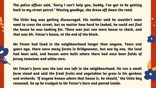 YES OR NO
The police officer said, ‘Sorry I can't help you, buddy. I've got to be getting
back to my street patrol.’ Waving goodbye, she drove off down the road.
The little boy was getting discouraged. His mother said he wouldn't even
need to cross the street, but no matter how hard he looked, he could not find
the house he was looking for. There was just one more house to check, and
that was Mr. Fetzer's house, at the end of the block.
Mr Fetzer had lived in the neighbourhood longer than anyone. Years and
years ago, there were many farms in Bridgewater, but one by one, the land
had been sold, and houses were built where there had once been fields of
Jersey tomatoes and white corn.
Mr Fetzer's farm was the last one left in the neighbourhood. He ran a small
farm stand and sold the fresh fruits and vegetables he grew in his gardens
and orchards. ‘If anyone knows where that house is, he should,’ the little boy
reasoned. So up he trudged to Mr Fetzer's barn and peered inside.
 