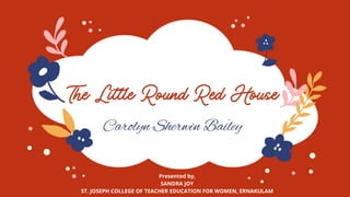 The Little Round Red House
Carolyn Sherwin Bailey
Presented by,
SANDRA JOY
ST. JOSEPH COLLEGE OF TEACHER EDUCATION FOR WOMEN, ERNAKULAM
 