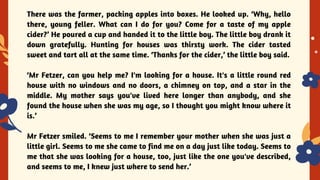 YES OR NO
There was the farmer, packing apples into boxes. He looked up. ‘Why, hello
there, young feller. What can I do for you? Come for a taste of my apple
cider?’ He poured a cup and handed it to the little boy. The little boy drank it
down gratefully. Hunting for houses was thirsty work. The cider tasted
sweet and tart all at the same time. ‘Thanks for the cider,’ the little boy said.
‘Mr Fetzer, can you help me? I'm looking for a house. It's a little round red
house with no windows and no doors, a chimney on top, and a star in the
middle. My mother says you've lived here longer than anybody, and she
found the house when she was my age, so I thought you might know where it
is.’
Mr Fetzer smiled. ‘Seems to me I remember your mother when she was just a
little girl. Seems to me she came to find me on a day just like today. Seems to
me that she was looking for a house, too, just like the one you've described,
and seems to me, I knew just where to send her.’
 