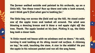 YES OR NO
The farmer walked outside and pointed to his orchards, up on a
little hill. ‘See those trees? Run up there and take a look around,
and I think you'll find what you're looking for.’
The little boy ran across the field and up the hill. He stood under
one of the apple trees and looked all around. The wind was
blowing a dancing breeze and it blew a red apple right off the
tree. Thank. The apple landed at his feet. Picking it up, the little
boy took a closer look.
‘A little round red house with no windows and no doors." He said,
turning it and looking at its shiny round red surface. A chimney
on top,’ he said, touching the stem. A star in the middle? He put
the apple in his raincoat pocket and ran all the way home.
 