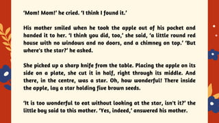 YES OR NO
‘Mom! Mom!’ he cried. ‘I think I found it.’
His mother smiled when he took the apple out of his pocket and
handed it to her. ‘I think you did, too,’ she said, ‘a little round red
house with no windows and no doors, and a chimney on top.’ ‘But
where's the star?’ he asked.
She picked up a sharp knife from the table. Placing the apple on its
side on a plate, she cut it in half, right through its middle. And
there, in the centre, was a star. Oh, how wonderful! There inside
the apple, lay a star holding five brown seeds.
‘It is too wonderful to eat without looking at the star, isn't it?’ the
little boy said to this mother. ‘Yes, indeed,’ answered his mother.
 