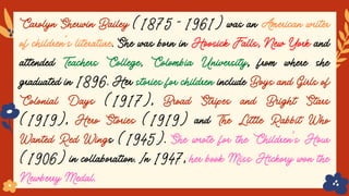Carolyn Sherwin Bailey (1875 - 1961) was an American writer
of children’s literature. She was born in Hoosick Falls, New York and
attended Teachers College, Colombia University, from where she
graduated in 1896. Her stories for children include Boys and Girls of
Colonial Days (1917), Broad Stripes and Bright Stars
(1919), Hero Stories (1919) and The Little Rabbit Who
Wanted Red Wings (1945). She wrote for the Children's Hour
(1906) in collaboration. In 1947, her book Miss Hickory won the
Newberry Medal.
 