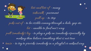 lots and lots of - many
sidewalk - pavement
pull up - to stop
poke out of - to be visible coming through a hole, gap etc.
lot - unable to find one's way
pull somebody's leg - to play a joke on somebody especially by
making then believe something that is not true
tease - to try to provoke somebody in a playful or unkind way.
 