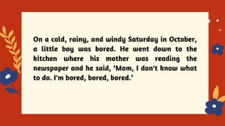 On a cold, rainy, and windy Saturday in October,
a little boy was bored. He went down to the
kitchen where his mother was reading the
newspaper and he said, ‘Mom, I don't know what
to do. I'm bored, bored, bored.’
 