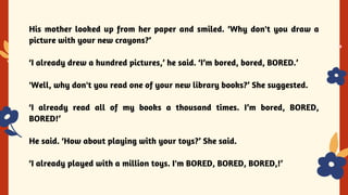 His mother looked up from her paper and smiled. ‘Why don't you draw a
picture with your new crayons?’
‘I already drew a hundred pictures,’ he said. ‘I’m bored, bored, BORED.’
'Well, why don't you read one of your new library books?’ She suggested.
‘I already read all of my books a thousand times. I’m bored, BORED,
BORED!’
He said. ‘How about playing with your toys?’ She said.
‘I already played with a million toys. I'm BORED, BORED, BORED,!’
 