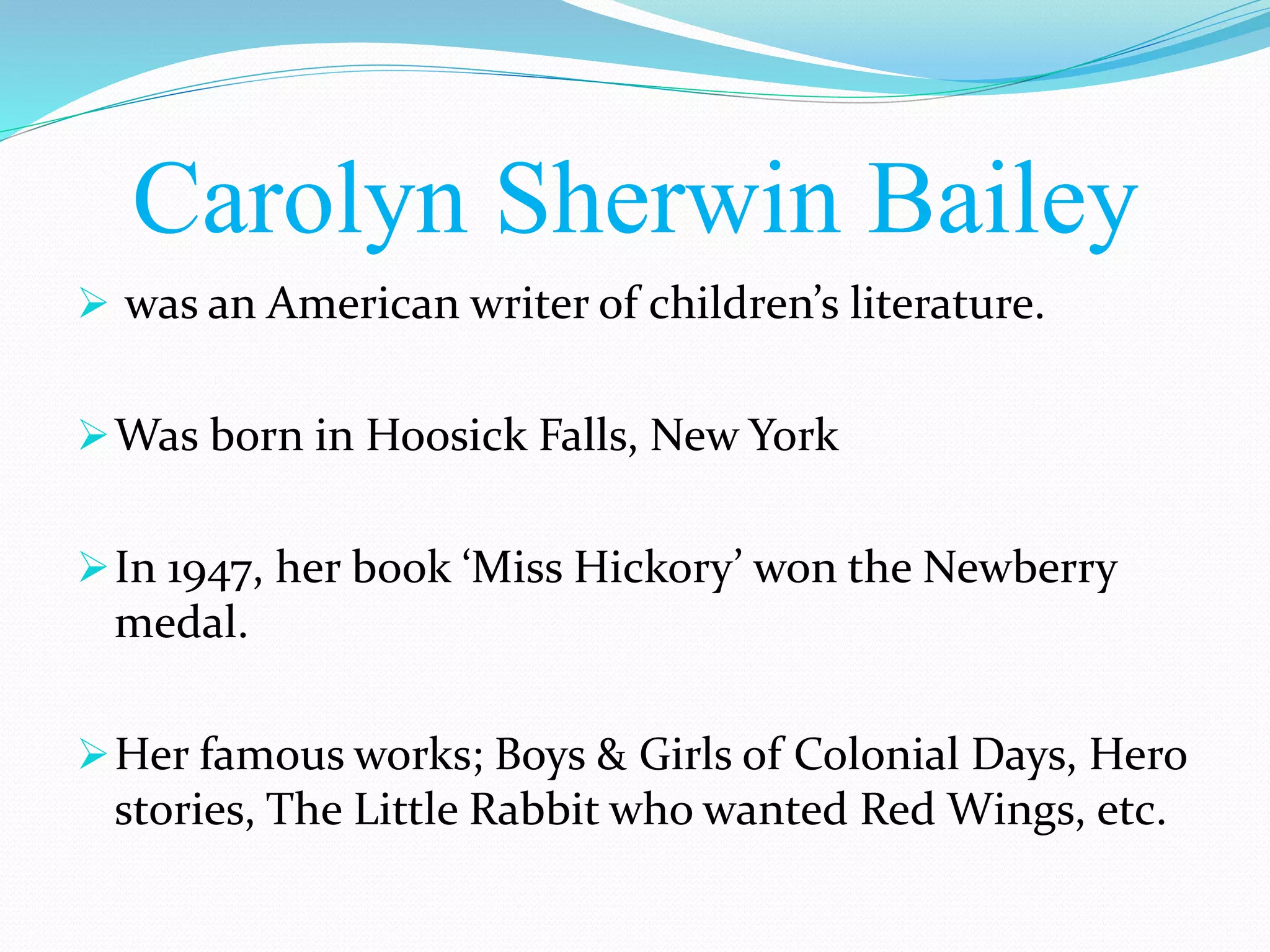 Carolyn Sherwin Bailey
was an American writer of children’s literature.
Was born in Hoosick Falls, New York
In 1947, her book ‘Miss Hickory’ won the Newberry
medal.
Her famous works; Boys & Girls of Colonial Days, Hero
stories, The Little Rabbit who wanted Red Wings, etc.
