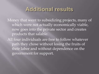 Money that went to subsidizing projects, many of
  which were not actually economically viable,
  now goes into the private sector and creates
  products that salable.
All four individuals are free to follow whatever
  path they chose without losing the fruits of
  their labor and without dependence on the
  government for support.
 