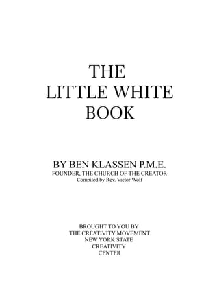 THE
LITTLE WHITE
BOOK
BY BEN KLASSEN P.M.E.
FOUNDER, THE CHURCH OF THE CREATOR
Compiled by Rev. Victor Wolf
BROUGHT TO YOU BY
THE CREATIVITY MOVEMENT
NEW YORK STATE
CREATIVITY
CENTER
 