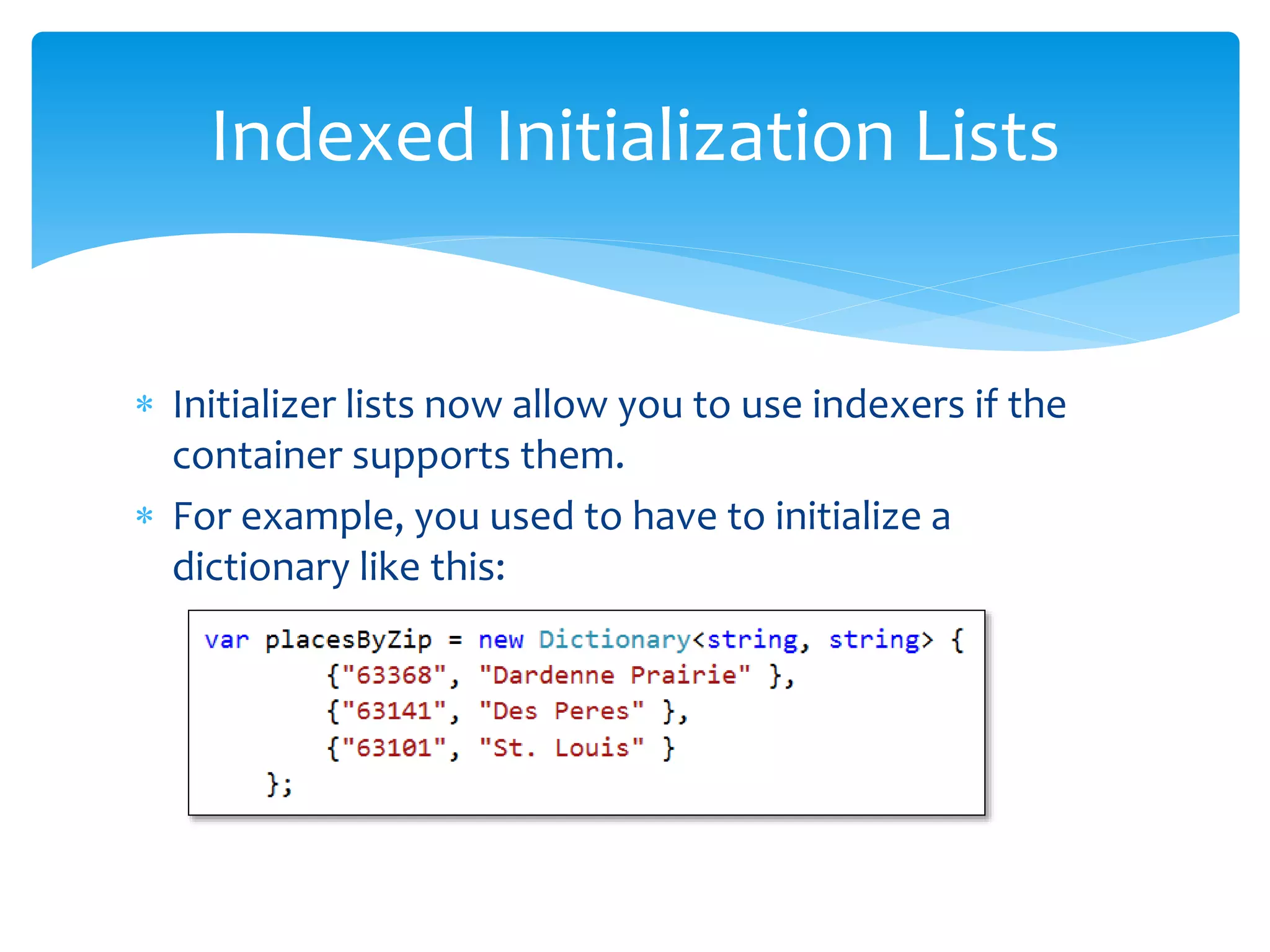  Initializer lists now allow you to use indexers if the
container supports them.
 For example, you used to have to initialize a
dictionary like this:
Indexed Initialization Lists
 
