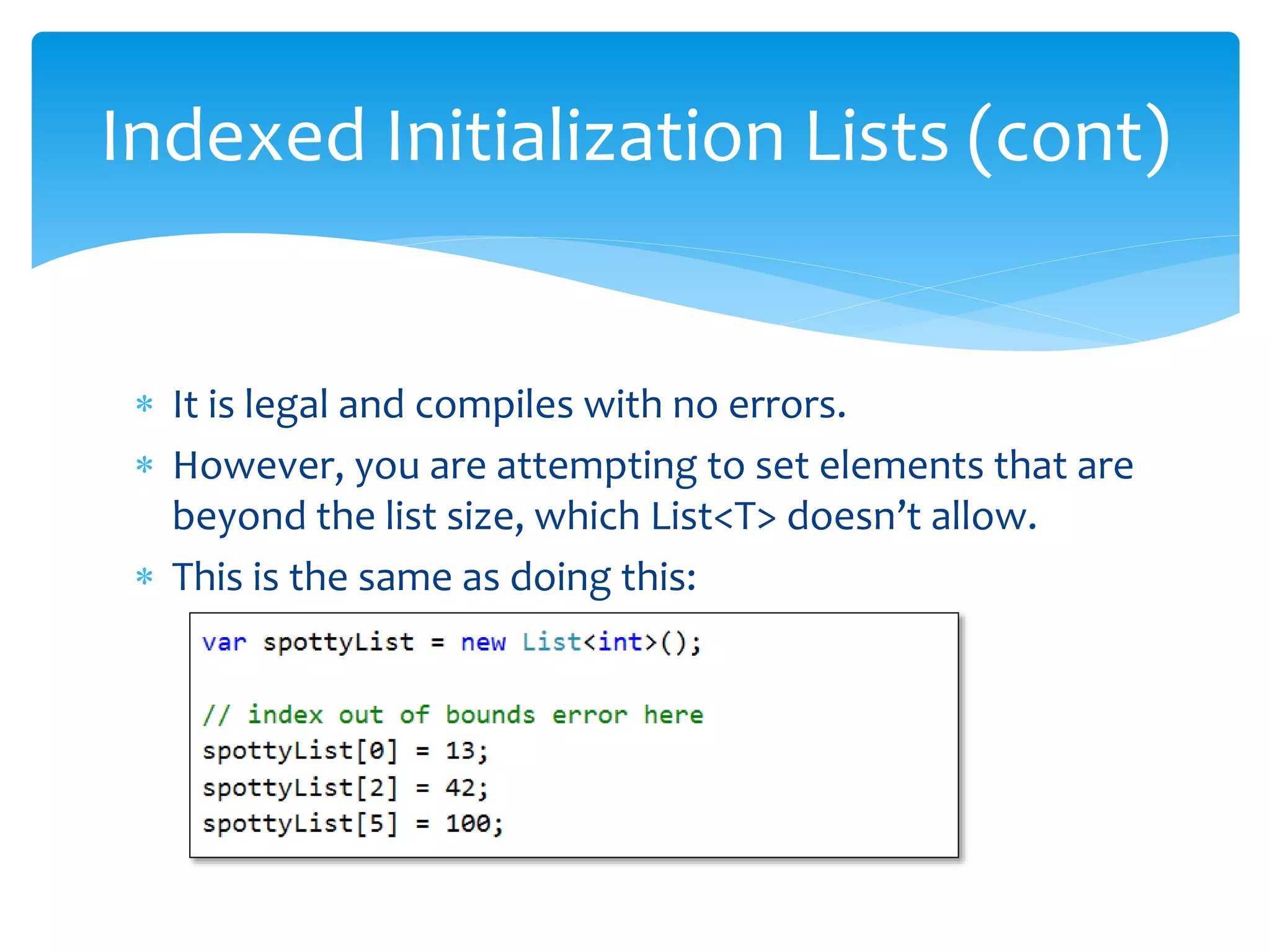  It is legal and compiles with no errors.
 However, you are attempting to set elements that are
beyond the list size, which List<T> doesn’t allow.
 This is the same as doing this:
Indexed Initialization Lists (cont)
 