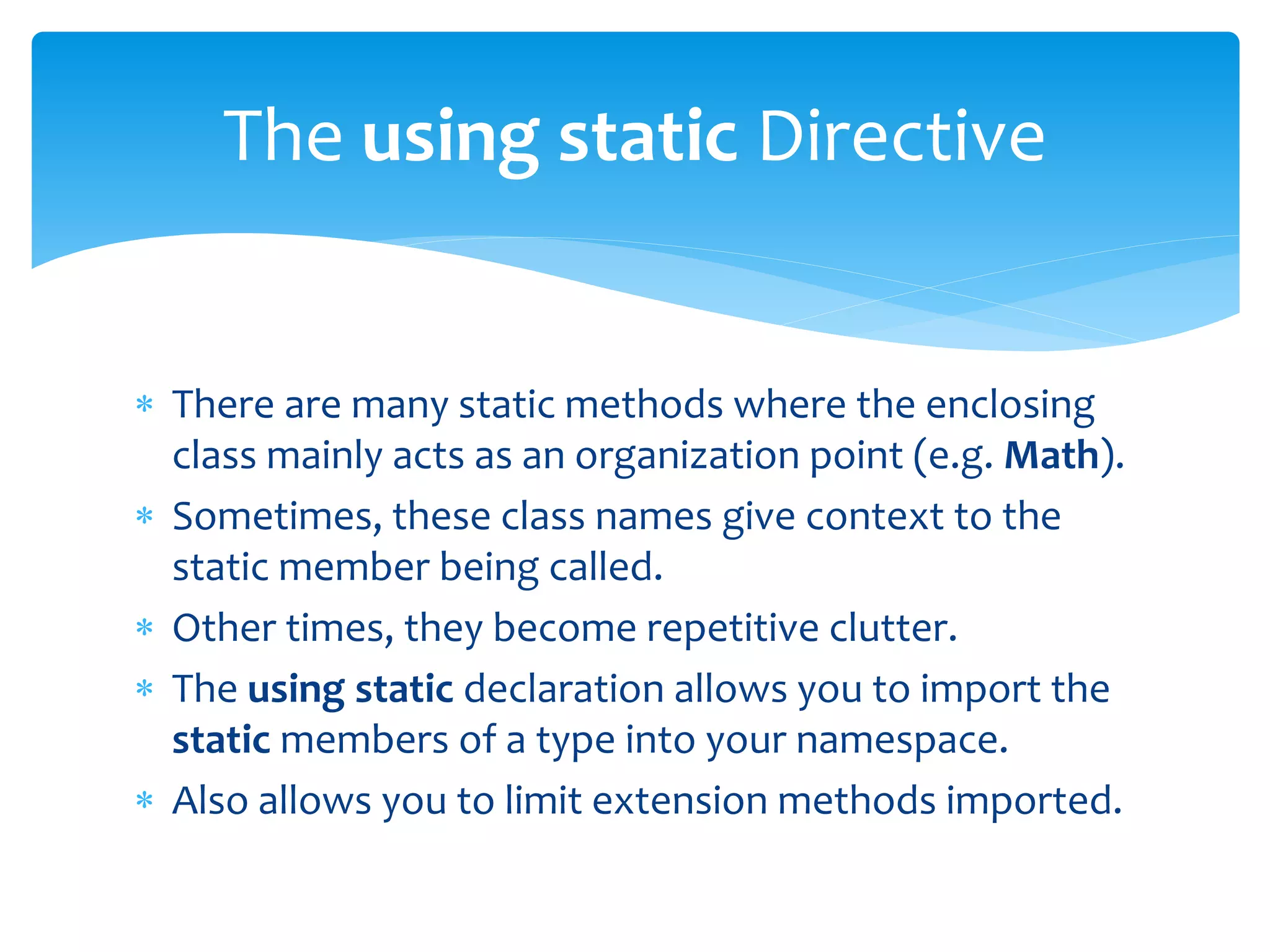  There are many static methods where the enclosing
class mainly acts as an organization point (e.g. Math).
 Sometimes, these class names give context to the
static member being called.
 Other times, they become repetitive clutter.
 The using static declaration allows you to import the
static members of a type into your namespace.
 Also allows you to limit extension methods imported.
The using static Directive
 