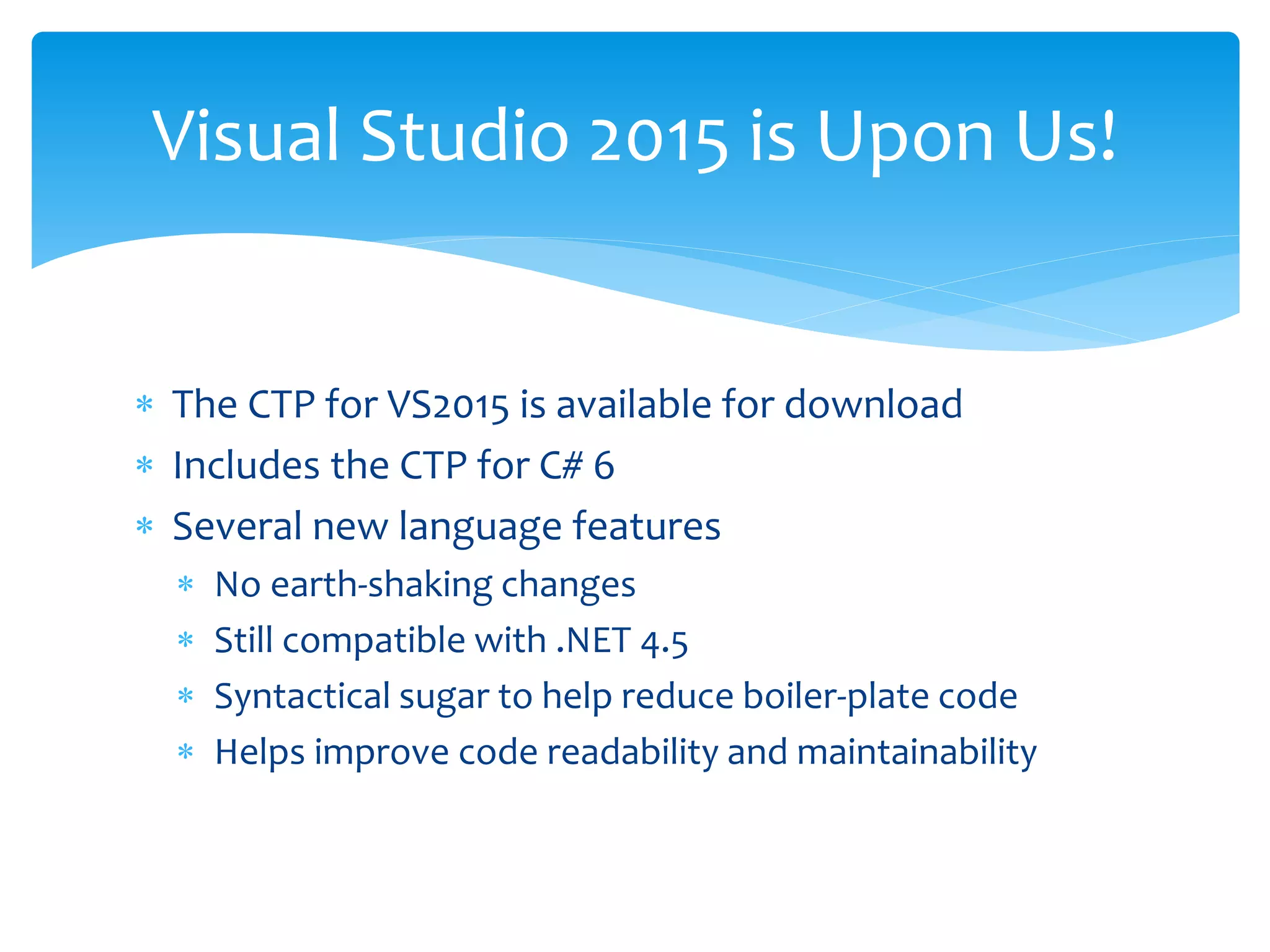  The CTP for VS2015 is available for download
 Includes the CTP for C# 6
 Several new language features
 No earth-shaking changes
 Still compatible with .NET 4.5
 Syntactical sugar to help reduce boiler-plate code
 Helps improve code readability and maintainability
Visual Studio 2015 is Upon Us!
 