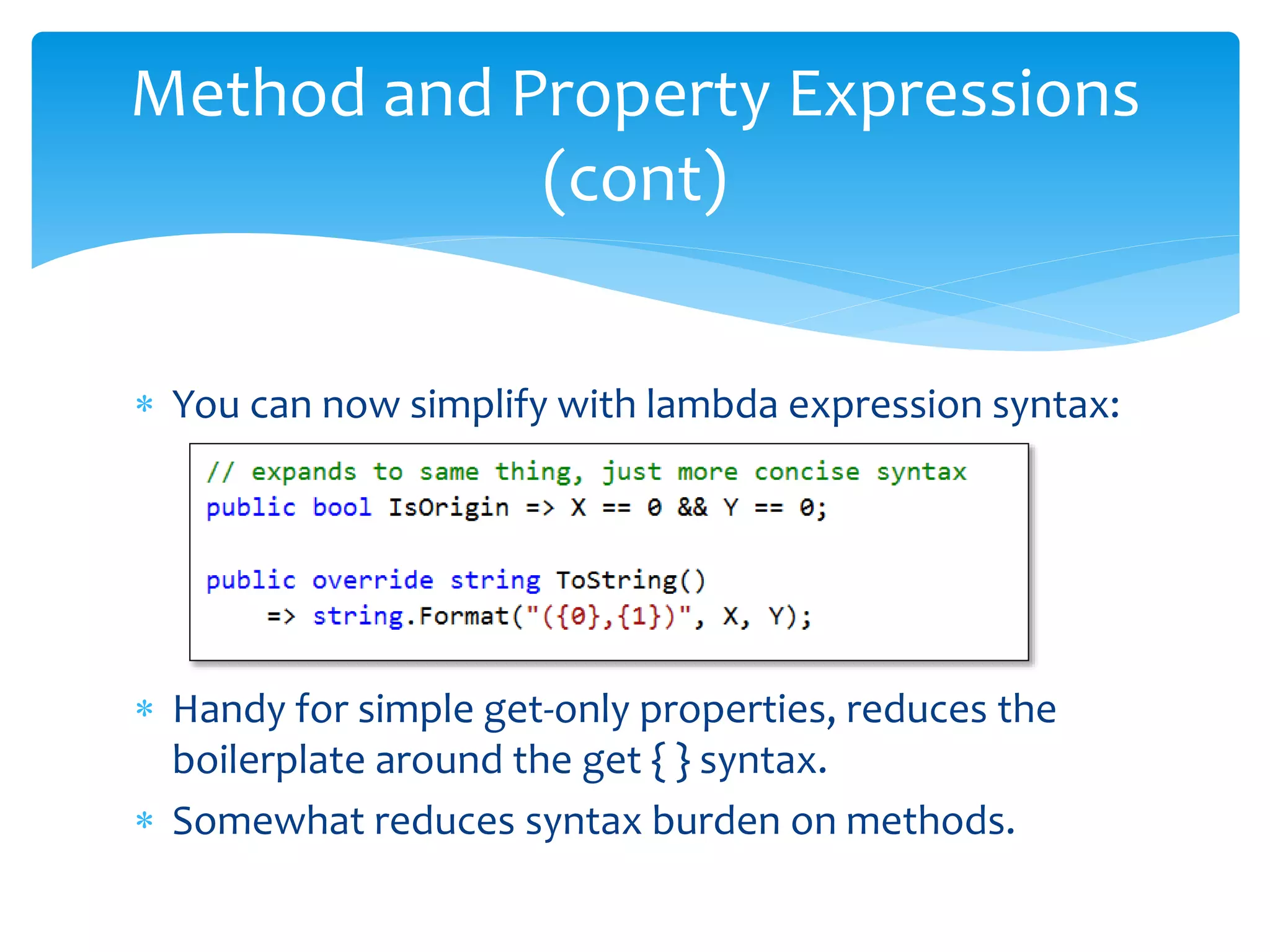  You can now simplify with lambda expression syntax:
 Handy for simple get-only properties, reduces the
boilerplate around the get { } syntax.
 Somewhat reduces syntax burden on methods.
Method and Property Expressions
(cont)
 