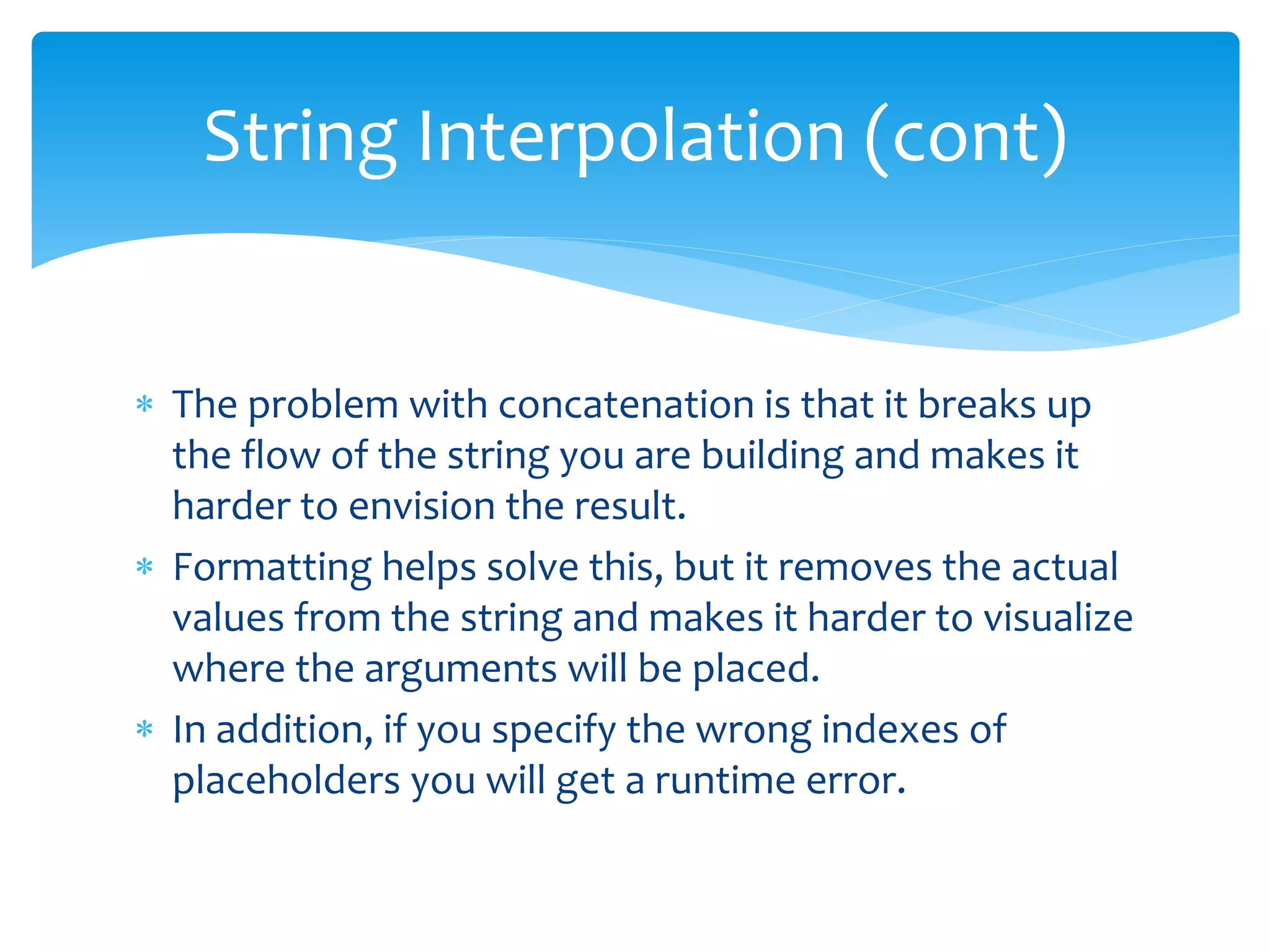  The problem with concatenation is that it breaks up
the flow of the string you are building and makes it
harder to envision the result.
 Formatting helps solve this, but it removes the actual
values from the string and makes it harder to visualize
where the arguments will be placed.
 In addition, if you specify the wrong indexes of
placeholders you will get a runtime error.
String Interpolation (cont)
 