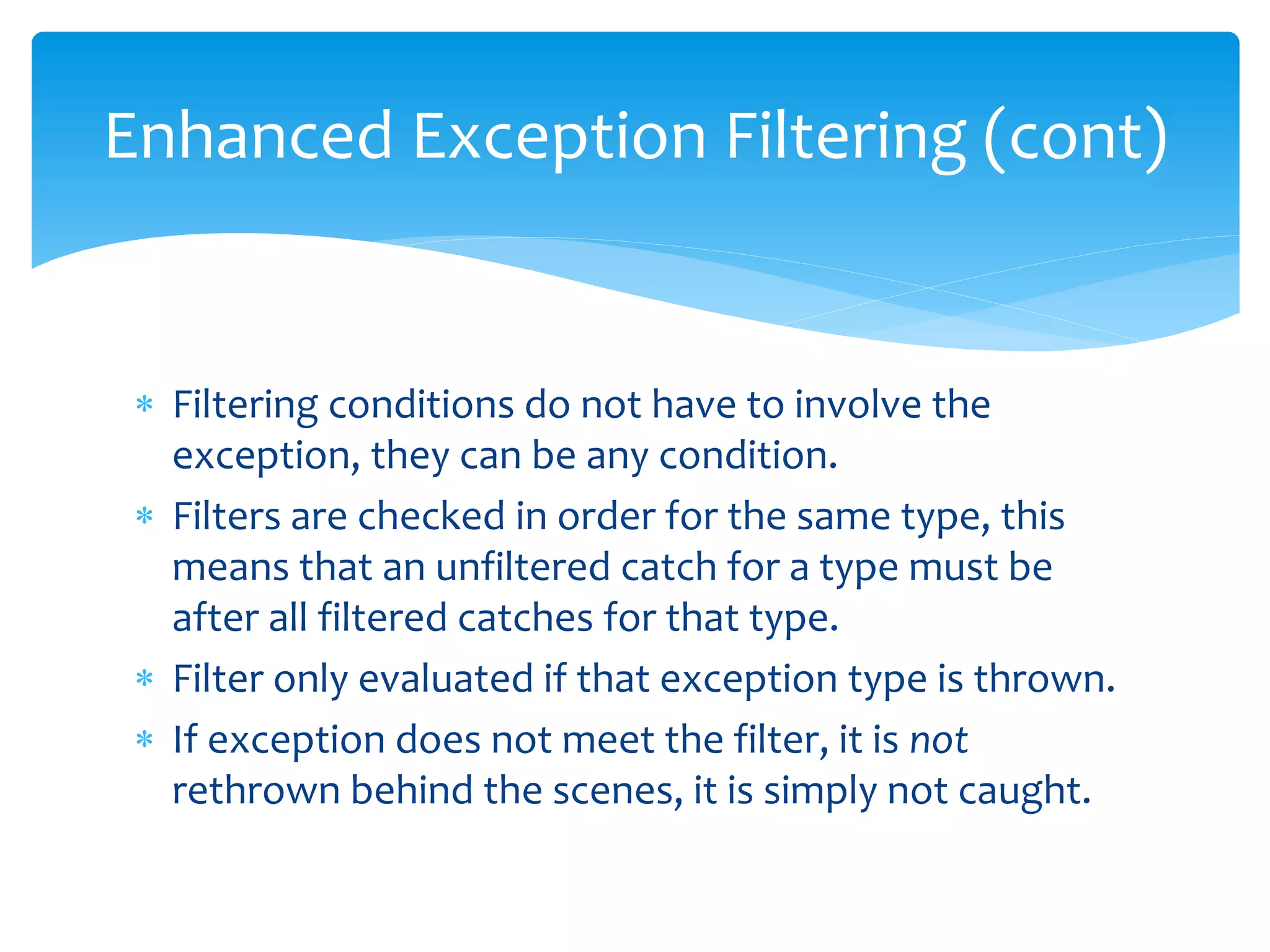  Filtering conditions do not have to involve the
exception, they can be any condition.
 Filters are checked in order for the same type, this
means that an unfiltered catch for a type must be
after all filtered catches for that type.
 Filter only evaluated if that exception type is thrown.
 If exception does not meet the filter, it is not
rethrown behind the scenes, it is simply not caught.
Enhanced Exception Filtering (cont)
 