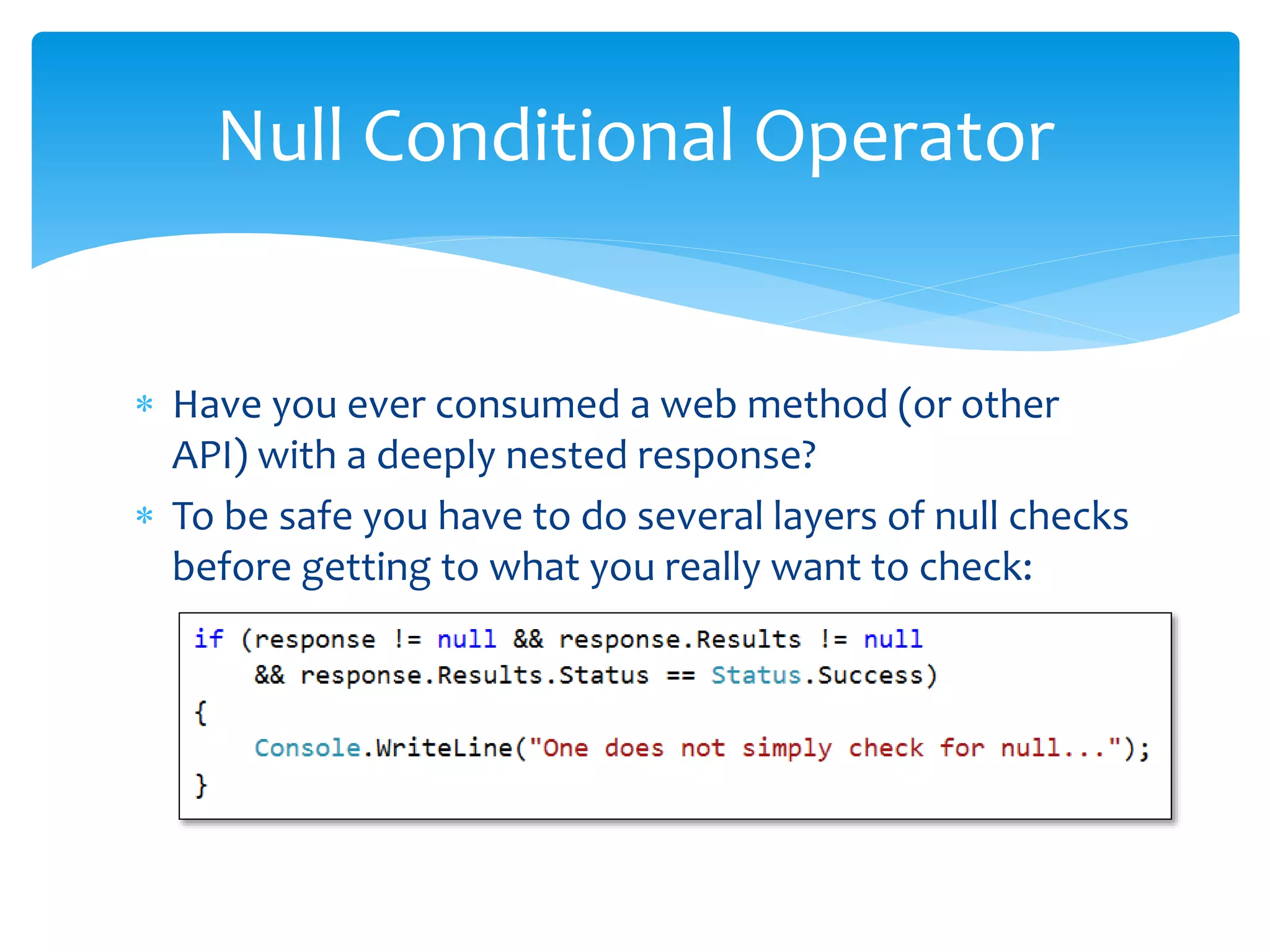  Have you ever consumed a web method (or other
API) with a deeply nested response?
 To be safe you have to do several layers of null checks
before getting to what you really want to check:
Null Conditional Operator
 