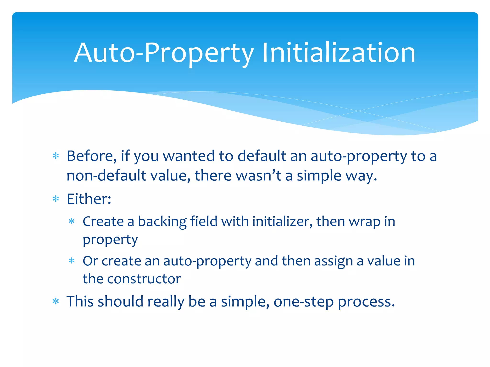  Before, if you wanted to default an auto-property to a
non-default value, there wasn’t a simple way.
 Either:
 Create a backing field with initializer, then wrap in
property
 Or create an auto-property and then assign a value in
the constructor
 This should really be a simple, one-step process.
Auto-Property Initialization
 