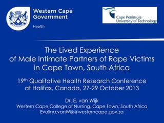 The Lived Experience
of Male Intimate Partners of Rape Victims
in Cape Town, South Africa
19th Qualitative Health Research Conference
at Halifax, Canada, 27-29 October 2013
Dr. E. van Wijk

Western Cape College of Nursing, Cape Town, South Africa
Evalina.vanWijk@westerncape.gov.za

 