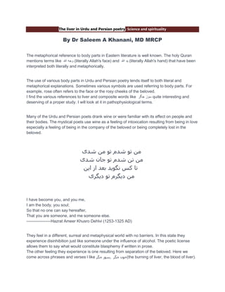 The liver in Urdu and Persian poetry: Science and spirituality

By Dr Saleem A Khanani, MD MRCP
The metaphorical reference to body parts in Eastern literature is well known. The holy Quran
mentions terms like ‫( وجه هللا‬literally Allah's face) and ‫( يد هللا‬literally Allah's hand) that have been
interpreted both literally and metaphorically.

The use of various body parts in Urdu and Persian poetry lends itself to both literal and
metaphorical explanations. Sometimes various symbols are used referring to body parts. For
example, rose often refers to the face or the rosy cheeks of the beloved.
I find the various references to liver and composite words like ‫ سوز جگر‬quite interesting and
deserving of a proper study. I will look at it in pathophysiological terms.

Many of the Urdu and Persian poets drank wine or were familiar with its effect on people and
their bodies. The mystical poets use wine as a feeling of intoxication resulting from being in love
especially a feeling of being in the company of the beloved or being completely lost in the
beloved.

‫هي تْ شذم تْ هي شذی‬
‫هي تي شذم تْ جاى شذی‬
‫تا كص ًگْيذ تعذ از ايي‬
‫هي ديگرم تْ ديگری‬

I have become you, and you me,
I am the body, you soul;
So that no one can say hereafter,
That you are someone, and me someone else.
------------------Hazrat Ameer Khusro Dehlvi (1253-1325 AD)

They feel in a different, surreal and metaphysical world with no barriers. In this state they
experience disinhibition just like someone under the influence of alcohol. The poetic license
allows them to say what would constitute blasphemy if written in prose.
The other feeling they experience is one resulting from separation of the beloved. Here we
come across phrases and verses l like ‫(خْى جگر ,ضْز جگر‬the burning of liver, the blood of liver).

 