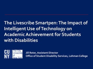The LivescribeSmartpen: The Impact of Intelligent Use of Technology on Academic Achievement for Students with Disabilities Jill Roter, Assistant Director Office of Student Disability Services, Lehman College  